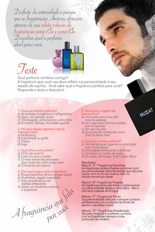 Desfrute da intensidade e paixão
que as fragrâncias Amway oferecem
através de sua seleta coleção de
fragrâncias para Ela e para Ele.
Descubra qual o perfume
ideal para você.


 Teste
 Qual perfume combina comigo?
 A fragrância que você usa deve refletir sua personalidade e seu
 estado de espírito. Você sabe qual a fragrância perfeita para você?
 Responda o teste e descubra!




 1. Qual sua bebida preferida?                 5. Qual seria a viagem de
 a) As bebidas energéticas e refrigerantes     seus sonhos?
 b) Água, chá gelado, sucos                    a) Uma praia com uma vida
 c) Champagne, vinho branco, vinho tinto          noturna agitada
 d) Amaretto, Baileys, chocolate quente        b) Um lugar para ficar em contato
                                                  com a naturaza
 2. Por qual desses esportes você se           c) Um spa luxuoso
 interessa mais?                               d) Uma grande metrópole como
 a) Kickboxing                                    Paris ou Nova York
 b) Caminhada ou golfe
 c) Dança                                      6. Qual sua comida preferida?
 d) Ioga                                       a) Um hamburguer gigante ou uma pizza
                                                  com muito queijo
 3. Qual clima você prefere?                   b) Uma salada refrescante e deliciosa
 a) O frio do inverno                          c) Um peixe ao molho de ervas
 b) Calor. Eu amo o verão!                     d) Um peito de frango “à le Cordon Blue”
 c) O meio termo da primavera:
    nem muito frio, nem muito calor            Resultados:
 d) O friozinho do outono                      Maioria “A”: Fragrâncias Esportivas
                                               As fragrâncias verdes e frescas combinam com
 4. Com que roupa você se identifica?          sua personalidade cheia de energia que não para
 a) Roupa esportiva, tênis e relógio digital   nunca, nem no frio do inverno, nem no
 b) Shortinhos, regata e sandálias             trânsito terrível da cidade.
 c) Saia, uma blusa ou um
    vestido refrescante                        Maioria “B”: Fragrâncias Frutadas
                                               As fragrâncias doces das frutas complementam
 d) Jeans, um blusinha moderna



               e fa
                                               sua personalidade alegre e carismática. Não é
    e acessórios                               raro vê-la rodeada de amigos.
                              ê la




          ia quoc
                                               Maioria “C”: Fragrâncias Florais
                                               Sua personalidade delicada e sensível combina


         c
A fragrân por v
                                               perfeitamente com as fragrâncias florais de
                                               jasmim, orquídeas e rosas.
                                               Maioria “D”: Fragrâncias Amadeiradas
                                               Seu jeito amigável e acolhedor combina
                                               com as fragrâncias intensas e notas
                                               profundas de madeira.

                                                                                        5
 