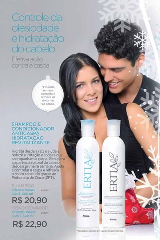 Controle da
olesiodade
e hidratação
do cabelo
Efetiva ação
contra a caspa


                   *Em uma
                    semana
                  controla e
                  remove os
                   sintomas
                   da caspa.




SHAMPOO E
CONDICIONADOR
ANTICASPA
HIDRATAÇÃO
REVITALIZANTE
Hidrata desde a raiz e ajuda a
reduzir a irritação e coceira que
acompanham a caspa. Recupera
a aparência natural do cabelo
desde a primeira semana. Ajuda
a controlar a caspa e refresca
o couro cabeludo graças ao
Piritionato de Zinco (ZPT).

SHAMPOO
CÓDIGO: 106436    4,10 pts
CONT. 300 ml

R$ 20,90
CONDICIONADOR
CÓDIGO: 106437    3,82 pts
CONT. 300 ml


R$ 22,90
                                    *Resultados obtidos em painéis independentes.
  50
 