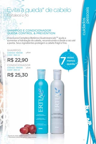 Evita a queda* de cabelo




                                                                          pessoais
Fortalece o fio




                                                                    cuidados
SHAMPOO E CONDICIONADOR
QUEDA CONTROL & PREVENTION
O exclusivo Complexo Botânico QuatriesencialsTM ajuda a
aumentar a hidratação do cabelo, reconstruindo-o desde a raiz até
a ponta. Seus ingredientes protegem o cabelo frágil e fino.

SHAMPOO
CÓDIGO: 106438              4,68 pts
CONT. 300 ml




                                                  7
                                                        vezes
R$ 22,90                                                menos
CONDICIONADOR                                           queda.**
CÓDIGO: 106439              4,67 pts
CONT. 300 ml


R$ 25,30




*Queda do cabelo devido à quebra.
**Resultados obtidos em painéis independentes.
                                                                       51
 