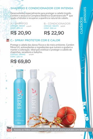 SHAMPOO E CONDICIONADOR COR INTENSA




                                                                        pessoais
Desenvolvidos especialmente para proteger o cabelo tingido.
Contém o exclusivo Complexo Botânico Quatriesencials™ que
ajuda a hidratar e recuperar a aparência natural do cabelo.




                                                                  cuidados
A.- SHAMPOO                        B.- CONDICIONADOR
CÓDIGO: 106441 4,24 pts            CÓDIGO: 106473   3,97 pts
CONT. 300 ml                       CONT. 300 ml


R$ 20,90                           R$ 22,90
C.- SPRAY PROTETOR COR E CALOR
Protege o cabelo dos danos físicos e do meio ambiente. Contém
filtros UV, antioxidantes e ingredientes que nutrem e ajudam a
manter a coloração. Ideal para estilizar e proteger o cabelo de
chapinhas, secadores e babyliss.
CÓDIGO: 106442      9,29 pts
CONT. 220 ml


R$ 69,80
               A               B




                                                    C




    Assista ao Vídeo Cauterização ERTIA no canal www.youtube.com/amwbr

                                                                     53
 