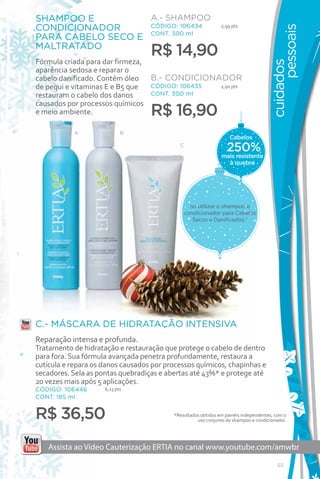 SHAMPOO E          A.- SHAMPOO
CONDICIONADOR      CÓDIGO: 106434                              2,99 pts




                                                                                            pessoais
PARA CABELO SECO E CONT. 300 ml
MALTRATADO
                                   R$ 14,90
Fórmula criada para dar firmeza,




                                                                                      cuidados
aparência sedosa e reparar o
cabelo danificado. Contém óleo B.- CONDICIONADOR
de pequi e vitaminas E e B5 que  CÓDIGO: 106435 2,9o pts
restauram o cabelo dos danos     CONT. 300 ml
causados por processos químicos
e meio ambiente.                   R$ 16,90
           A                B
                                                                   Cabelos
                                            C
                                                                 250%
                                                               mais resistente
                                                                 à quebra




                                                ao utilizar o shampoo e
                                              condicionador para Cabelos
                                                 Secos e Danificados.*




C.- MÁSCARA DE HIDRATAÇÃO INTENSIVA
Reparação intensa e profunda.
Tratamento de hidratação e restauração que protege o cabelo de dentro
para fora. Sua fórmula avançada penetra profundamente, restaura a
cutícula e repara os danos causados por processos químicos, chapinhas e
secadores. Sela as pontas quebradiças e abertas até 43%* e protege até
20 vezes mais após 5 aplicações.
CÓDIGO: 106446       6,23 pts
CONT. 185 ml


R$ 36,50                                  *Resultados obtidos em painéis independentes, com o
                                                    uso conjunto do shampoo e condicionador.




   Assista ao Vídeo Cauterização ERTIA no canal www.youtube.com/amwbr

                                                                                         55
 