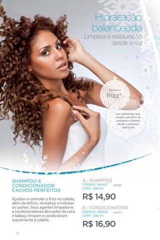 Hidratação
                                               balanceada
                                          Limpeza e restauração
                                                    desde a raiz




                                                           Reduz o

                                                       frizz*.*

                                                               em ambientes que
                                                               contêm até 85% de
                                                               umidade e hidrata
                                                                desde a primeira
                                                                   aplicação.




SHAMPOO E                                 A.- SHAMPOO
                                          CÓDIGO: 106427
CONDICIONADOR                             CONT. 300 ml
                                                             2,99 pts

CACHOS PERFEITOS
Ajudam a controlar o frizz no cabelo,     R$ 14,90
além de definir, revitalizar e hidratar
os cachos. Seus agentes limpadores        B.- CONDICIONADOR
e condicionadores derivados de coco       CÓDIGO: 106428     2,90 pts
e babaçu limpam e condicionam             CONT. 300 ml
suavemente o cabelo.
                                          R$ 16,90
  56
 