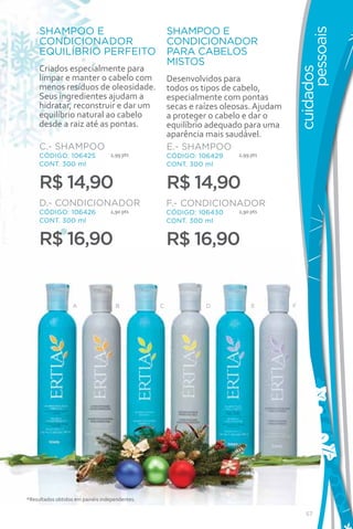 SHAMPOO E                                      SHAMPOO E




                                                                                               pessoais
     CONDICIONADOR                                  CONDICIONADOR
     EQUILÍBRIO PERFEITO                            PARA CABELOS
                                                    MISTOS
     Criados especialmente para




                                                                                         cuidados
     limpar e manter o cabelo com                   Desenvolvidos para
     menos resíduos de oleosidade.                  todos os tipos de cabelo,
     Seus ingredientes ajudam a                     especialmente com pontas
     hidratar, reconstruir e dar um                 secas e raízes oleosas. Ajudam
     equilíbrio natural ao cabelo                   a proteger o cabelo e dar o
     desde a raiz até as pontas.                    equilíbrio adequado para uma
                                                    aparência mais saudável.
     C.- SHAMPOO                                    E.- SHAMPOO
     CÓDIGO: 106425               2,99 pts          CÓDIGO: 106429    2,99 pts
     CONT. 300 ml                                   CONT. 300 ml


     R$ 14,90                                       R$ 14,90
     D.- CONDICIONADOR                              F.- CONDICIONADOR
     CÓDIGO: 106426               2,90 pts          CÓDIGO: 106430    2,90 pts
     CONT. 300 ml                                   CONT. 300 ml


     R$ 16,90                                       R$ 16,90


                   A                B           C             D            E         F




*Resultados obtidos em painéis independentes.

                                                                                            57
 