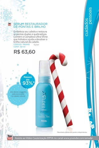 pessoais
                                                                               cuidados
   SERUM RESTAURADOR
   DE PONTAS E BRILHO
   Embeleza seu cabelo e restaura
   as pontas duplas e quebradiças.
   Contém o Complexo Ultra Shine
   que hidrata e ajuda a devolver o
   brilho natural do cabelo.
   CÓDIGO: 106440       8,46 pts
   CONT. 50 ml


   R$ 63,60



               Repara
                até
              93%*
dos danos causados
  pela escovação
 no cabelo natural.




                                        *Resultados obtidos em painéis independentes.


     Assista ao Vídeo Cauterização ERTIA no canal www.youtube.com/amwbr

                                                                                  59
 