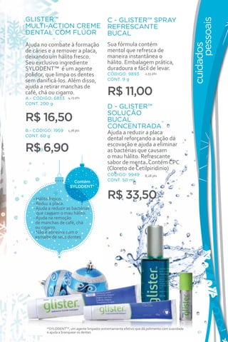 GLISTER™                                       C - GLISTER™ SPRAY




                                                                                                       pessoais
MULTI-ACTION CREME                             REFRESCANTE
DENTAL COM FLÚOR                               BUCAL
Ajuda no combate à formação                    Sua fórmula contém




                                                                                                 cuidados
de cáries e a remover a placa,                 mentol que refresca de
deixando um hálito fresco.                     maneira instantânea o
Seu exclusivo ingrediente                      hálito. Embalagem prática,
SYLODENT™ é um agente                          duradoura e fácil de levar.
polidor, que limpa os dentes                   CÓDIGO: 9893           2,55 pts

sem danificá-los. Além disso,                  CONT. 9 g
ajuda a retirar manchas de
café, chá ou cigarro.
A.- CÓDIGO: 6833 4,23 pts
                                               R$ 11,00
CONT. 200 g
                                               D - GLISTER™
                                               SOLUÇÃO
R$ 16,50                                       BUCAL
                                               CONCENTRADA
B.- CÓDIGO: 1959       1,78 pts
                                               Ajuda a reduzir a placa
CONT. 60 g
                                               dental reforçando a ação da
                                               escovação e ajuda a eliminar
R$ 6,90                                        as bactérias que causam
                                               o mau hálito. Refrescante
                                               sabor de menta. Contém CPC
                                               (Cloreto de Cetilpiridinio)
                                               CÓDIGO: 9949           8,28 pts
                          Contém               CONT. 50 ml
                        SYLODENT*

    - Hálito fresco.                           R$ 33,50
    - Reduz a placa.
    - Ajuda a reduzir as bactérias
      que causam o mau hálito.
    - Ajuda na remoção
     de manchas de café, chá                                                     D
     ou cigarro.
    - Não é abrasiva com o
     esmalte de seus dentes.




                                                                                                 C




A




                                  B
           *SYLODENTTM, um agente limpador extremamente efetivo que dá polimento com suavidade
           e ajuda a branquear os dentes                                                             61
 