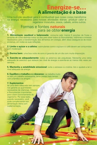 Energize-se…
                                   A alimentação é a base
Uma nutrição saudável gera o combustível que nosso corpo transforma
na energia necessária para nossas atividades diárias: produzir calor e
                      regenerar músculos, ossos, cabelo, entre outros.
               Formas e fontes naturais
                        para se obter energia
1. Alimentação saudável e balanceada: consuma pelo menos 5 porções de frutas e
verduras de cores distintas todos os dias para obter todos os fitonutrientes, vitaminas e minerais
necessários para a transformação dos alimentos em energia, além disso assegure-se de incluir
proteínas, em todas as suas refeições.

2. Limite o açúcar e a cafeína: estimulantes como o açúcar e o café devem ser consumidos
com moderação.

3. Durma bem: uma boa noite de sono é garantia de um dia com muita disposição.

4. Exercite-se adequadamente: todos os extremos são prejudiciais. Mantenha uma rotina
adequada de exercício que restaure seu nível de energia e exercite-se ao menos três vezes por
semana.

5. Mantenha a estabilidade emocional: evite o estresse e a insônia. Isto o ajudará a ter o
nível adequado de energia.

6. Equilibre o trabalho e o descanso: se trabalha muito
ou tem um trabalho estressante, tente passar mais tempo
com a família e os amigos.

7. Suplementos:
ter uma dieta adequada nem sempre
nos garante as quantidades
necessárias de vitaminas, minerais
e fitonutrientes importantes
para o bom funcionamento do
organismo. Por essa razão,
quando necessário, você
pode complementar sua
alimentação diária com
suplementação.




  62
 