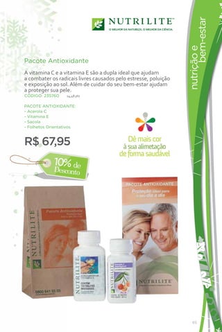 bem-estar
                                                                 nutrição e
Pacote Antioxidante
A vitamina C e a vitamina E são a dupla ideal que ajudam
a combater os radicais livres causados pelo estresse, poluição
e exposição ao sol. Além de cuidar do seu bem-estar ajudam
a proteger sua pele.
CÓDIGO: 235760    14,48 pts


PACOTE ANTIOXIDANTE:
- Acerola C
- Vitamina E
- Sacola
- Folhetos Orientativos



R$ 67,95                                    Dê mais cor
                                          à sua alimetação
                                        de forma saudável




                                                                    65
 
