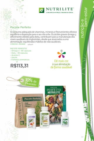 ¡NUEVO!




                                                                               bem-estar
                                                                         nutrição e
Pacote Perfeito
O consumo adequado de vitaminas, minerais e fitonutrientes oferece
equilíbrio e disposição para o seu dia a dia. Os ácidos graxos ômega 3
dificilmente obtidos pela dieta, contribuem para a manutenção dos
níveis saudáveis de triglicérides, desde que associados a uma
alimentação equilibrada e hábitos de vida saudáveis.
CÓDIGO: 245468    25,84 pts

PACOTE PERFEITO
- Ômega 3 - 90 cápsulas
- Daily - 30 cápsulas
- Acerola C
- Sacola
- Folhetos orientativos
                                              Dê mais cor
                                            à sua alimetação
R$113,31                                  de forma saudável




                                                                            67
 