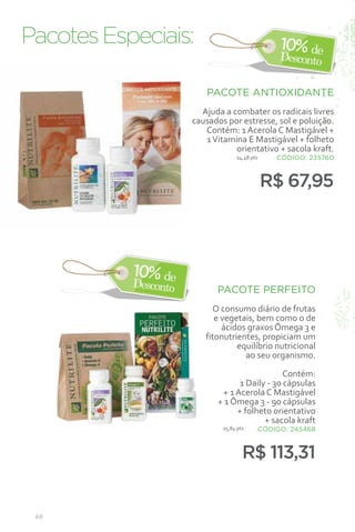 Pacotes Especiais:

                     PACOTE ANTIOXIDANTE
                   Ajuda a combater os radicais livres
                 causados por estresse, sol e poluição.
                    Contém: 1 Acerola C Mastigável +
                    1 Vitamina E Mastigável + folheto
                            orientativo + sacola kraft.
                               14,48 pts    CÓDIGO: 235760



                                           R$ 67,95




                        PACOTE PERFEITO
                       O consumo diário de frutas
                        e vegetais, bem como o de
                          ácidos graxos Ômega 3 e
                     fitonutrientes, propiciam um
                              equilíbrio nutricional
                                ao seu organismo.

                                           Contém:
                              1 Daily - 30 cápsulas
                         + 1 Acerola C Mastigável
                        + 1 Ômega 3 - 90 cápsulas
                             + folheto orientativo
                                     + sacola kraft
                         25,84 pts     .CÓDIGO: 245468



                                 R$ 113,31


 68
 