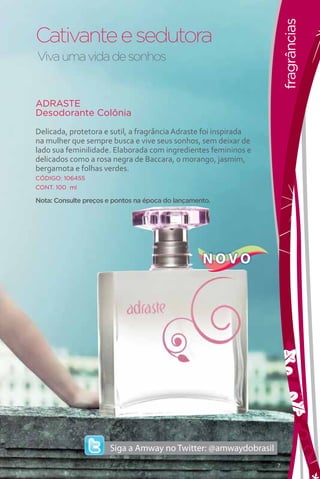 fragrâncias
Cativante e sedutora
Viva uma vida de sonhos


ADRASTE
Desodorante Colônia

Delicada, protetora e sutil, a fragrância Adraste foi inspirada
na mulher que sempre busca e vive seus sonhos, sem deixar de
lado sua feminilidade. Elaborada com ingredientes femininos e
delicados como a rosa negra de Baccara, o morango, jasmim,
bergamota e folhas verdes.
CÓDIGO: 106455
CONT. 100 ml

Nota: Consulte preços e pontos na época do lançamento.




                                                   NOVO




                                                                  7
 