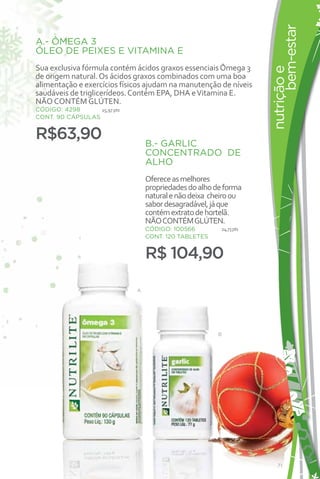 bem-estar
A.- ÔMEGA 3
ÓLEO DE PEIXES E VITAMINA E
Sua exclusiva fórmula contém ácidos graxos essenciais Ômega 3




                                                                    nutrição e
de origem natural. Os ácidos graxos combinados com uma boa
alimentação e exercícios físicos ajudam na manutenção de níveis
saudáveis de triglicerídeos. Contém EPA, DHA e Vitamina E.
NÃO CONTÉM GLÚTEN.
CÓDIGO: 4298      15,97 pts
CONT. 90 CÁPSULAS


R$63,90                           B.- GARLIC
                                  CONCENTRADO DE
                                  ALHO
                                  Oferece as melhores
                                  propriedades do alho de forma
                                  natural e não deixa cheiro ou
                                  sabor desagradável, já que
                                  contém extrato de hortelã.
                                  NÃO CONTÉM GLÚTEN.
                                  CÓDIGO: 100566        24,73 pts
                                  CONT. 120 TABLETES


                                  R$ 104,90

                              A




                                                       B




                                                                       71
 