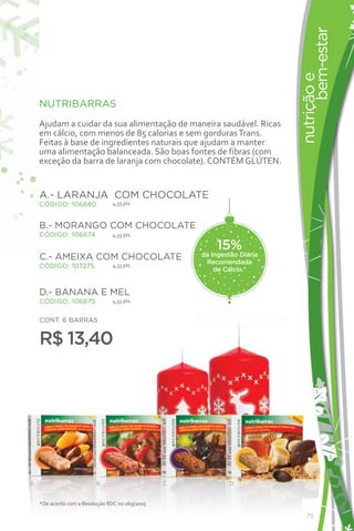 bem-estar
                                                                          nutrição e
    NUTRIBARRAS
    Ajudam a cuidar da sua alimentação de maneira saudável. Ricas
    em cálcio, com menos de 85 calorias e sem gorduras Trans.
    Feitas à base de ingredientes naturais que ajudam a manter
    uma alimentação balanceada. São boas fontes de fibras (com
    exceção da barra de laranja com chocolate). CONTÉM GLÚTEN.


    A.- LARANJA COM CHOCOLATE
    CÓDIGO: 106680              4,33 pts



    B.- MORANGO COM CHOCOLATE
    CÓDIGO: 106674              4,33 pts

                                                         15%
    C.- AMEIXA COM CHOCOLATE                         da Ingestão Diária
                                4,33 pts
                                                      Recomendada
    CÓDIGO: 107275
                                                         de Cálcio.*


    D.- BANANA E MEL
    CÓDIGO: 106675              4,33 pts


    CONT. 6 BARRAS


    R$ 13,40




A                         B                      C           D


    *De acordo com a Resolução RDC no 269/2005

                                                                             73
 