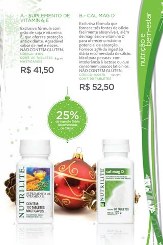 bem-estar
    A.- SUPLEMENTO DE                      B.- CAL MAG D
    VITAMÍNA E
                                           Exclusiva fórmula que
    Exclusiva fórmula com                  fornece três fontes de cálcio
    grão de soja e vitamina                facilmente absorvíveis, além




                                                                           nutrição e
    E, que oferece proteção                de magnésio e vitamina D
    antioxidante. Agradável                para oferecer o máximo
    sabor de mel e nozes.                  potencial de absorção.
    NÃO CONTÉM GLÚTEN.                     Fornece 25% da ingestão
    CÓDIGO: 4309                           diária recomendada de cálcio.
    CONT. 110 TABLETES 8,97 pts            Ideal para pessoas com
    MASTIGÁVEIS                            intolerância à lactose ou que
                                           consomem poucos laticínios.
    R$ 41,50                               NÃO CONTÉM GLÚTEN.
                                           CÓDIGO: 106679    13,12 pts
                                           CONT. 90 TABLETES


                                           R$ 52,50


                          25%
                          da Ingestão Diária
                           Recomendada
                              de Cálcio.*




A                                                   B




                                                                              79
 