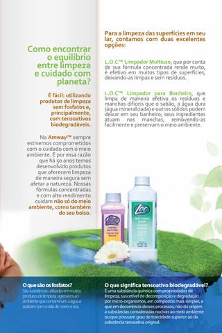 Para a limpeza das superfícies em seu
                                       lar, contamos com duas excelentes
                                       opções:
  Como encontrar
      o equilíbrio                     L.O.C™ Limpador Multiuso, que por conta
    entre limpeza                      de sua fórmula concentrada rende muito,
   e cuidado com                       é efetivo em muitos tipos de superfícies,
                                       deixando-as limpas e sem resíduos.
         planeta?
             É fácil: utilizando       L.O.C™ Limpador para Banheiro, que
          produtos de limpeza          limpa de maneira efetiva os resíduos e
                                       manchas difíceis que o sabão, a água dura
                sem fosfatos e,        (água mineralizada) e outros sólidos podem
               principalmente,         deixar em seu banheiro; seus ingredientes
              com tensoativos          atuam nas manchas, removendo-as
              biodegradáveis.          facilmente e preservam o meio ambiente.

        Na Amway™ sempre
  estivemos comprometidos
  com o cuidado com o meio
  ambiente. É por essa razão
        que há 50 anos temos
      desenvolvido produtos
       que oferecem limpeza
      de maneira segura sem
    afetar a natureza. Nossas
      fórmulas concentradas
       e com alto rendimento
      cuidam não só do meio
   ambiente, como também
                do seu bolso.




O que são os fosfatos?                 O que significa tensoativo biodegradável?
São susbtâncias utilizadas em muitos   É uma substância química com propriedades de
produtos de limpeza, agressivos ao     limpeza, suscetível de decomposição e degradação
ambiente que contaminam a água e       por micro-organismos, em compostos mais simples, e
acabam com a vida de mares e rios.     que em decorrência desses processos, não dá origem
                                       a substâncias consideradas nocivas ao meio ambiente
                                       ou que possuam grau de toxicidade superior ao da
                                       substância tensoativa original.               83
 