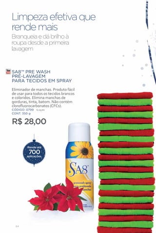 Limpeza efetiva que
rende mais
Branqueia e dá brilho à
roupa desde a primeira
lavagem


SA8™ PRE WASH
PRÉ-LAVAGEM
PARA TECIDOS EM SPRAY
Eliminador de manchas. Produto fácil
de usar para todos os tecidos brancos
e coloridos. Elimina manchas de
gorduras, tinta, batom. Não contém
clorofluorocarbonatos (CFCs).
CÓDIGO: 0799   6,29 pts
CONT. 350 g


R$ 28,00

         Rende até

         700
        aplicações.




  84
 