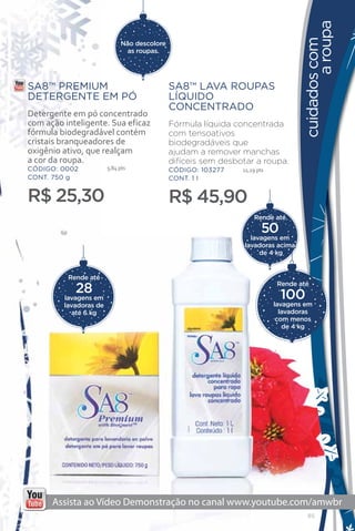 a roupa
                                                                                   cuidados com
                             Não descolore
                               as roupas.




SA8™ PREMIUM                                 SA8™ LAVA ROUPAS
DETERGENTE EM PÓ                             LÍQUIDO
                                             CONCENTRADO
Detergente em pó concentrado
com ação inteligente. Sua eficaz             Fórmula líquida concentrada
fórmula biodegradável contém                 com tensoativos
cristais branqueadores de                    biodegradáveis que
oxigênio ativo, que realçam                  ajudam a remover manchas
a cor da roupa.                              difíceis sem desbotar a roupa.
CÓDIGO: 0002            5,84 pts             CÓDIGO: 103277    11,29 pts
CONT. 750 g                                  CONT. 1 l


R$ 25,30                                     R$ 45,90
                                                                   Rende até

                                                                       50
                                                                  lavagens em
                                                                lavadoras acima
                                                                     de 4 kg


          Rende até

            28                                                              Rende até

                                                                            100
         lavagens em
         lavadoras de                                                      lavagens em
            até 6 kg                                                         lavadoras
                                                                            com menos
                                                                              de 4 kg




                                                                                     85
 