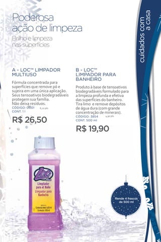 a casa
Poderosa




                                                                           cuidados com
ação de limpeza
Brilho e limpeza
nas superfícies


A - LOC™ LIMPADOR                 B - LOC™
MULTIUSO                          LIMPADOR PARA
                                  BANHEIRO
Fórmula concentrada para
superfícies que remove pó e       Produto à base de tensoativos
sujeira em uma única aplicação.   biodegradáveis formulado para
Seus tensoativos biodegradáveis   a limpeza profunda e efetiva
protegem sua família.             das superfícies do banheiro.
Não deixa resíduos.               Tira limo e remove depósitos
CÓDIGO: 0001   6,22 pts           de água dura (com grande
CONT. 1 l                         concentração de minerais).
                                                  4,90 pts

R$ 26,50
                                  CÓDIGO: 3854
                                  CONT. 500 ml


                                  R$ 19,90




                           B




                                                             Rende 4 frascos
                                                               de 500 ml




                                                                               89
 