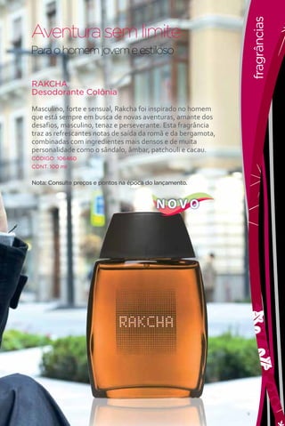 fragrâncias
Aventura sem limite
Para o homem jovem e estiloso

RAKCHA
Desodorante Colônia

Masculino, forte e sensual, Rakcha foi inspirado no homem
que está sempre em busca de novas aventuras, amante dos
desafios, masculino, tenaz e perseverante. Esta fragrância
traz as refrescantes notas de saída da romã e da bergamota,
combinadas com ingredientes mais densos e de muita
personalidade como o sândalo, âmbar, patchouli e cacau.
CÓDIGO: 106460
CONT. 100 ml


Nota: Consulte preços e pontos na época do lançamento.


                                           NOVO




                                                              9
 