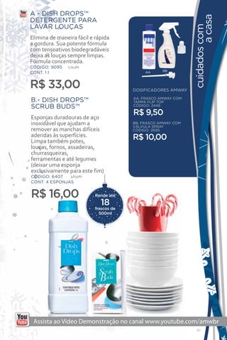 A - DISH DROPS™




                                                                        a casa
DETERGENTE PARA
LAVAR LOUÇAS




                                                               cuidados com
Elimina de maneira fácil e rápida
a gordura. Sua potente fórmula
com tensoativos biodegradáveis
deixa as louças sempre limpas.
Fórmula concentrada.
CÓDIGO: 9095    7,74 pts
                                                    BB
CONT. 1 l                                    AA



R$ 33,00                                DOSIFICADORES AMWAY

B.- DISH DROPS™                         AA. FRASCO AMWAY COM
                                        TAMPA FLIP TOP
SCRUB BUDS™                             CÓDIGO: 2446

                                        R$ 9,50
Esponjas duradouras de aço
inoxidável que ajudam a                 BB. FRASCO AMWAY COM
                                        VÁLVULA SPRAY
remover as manchas difíceis             CÓDIGO: 2695
aderidas às superfícies.                R$ 10,00
Limpa também potes,
louças, fornos, assadeiras,
churrasqueiras,
ferramentas e até legumes
(deixar uma esponja
exclusivamente para este fim)
CÓDIGO: 6407   3,63 pts
CONT. 4 ESPONJAS


R$ 16,00                   Rende até

                             18
        A                  frascos de
                             500ml




                                B




                                                                 91
 