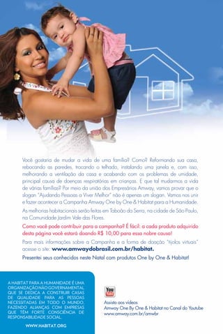 Você gostaria de mudar a vida de uma família? Como? Reformando sua casa,
      rebocando as paredes, trocando o telhado, instalando uma janela e, com isso,
      melhorando a ventilação da casa e acabando com os problemas de umidade,
      principal causa de doenças respiratórias em crianças. E que tal mudarmos a vida
      de várias famílias? Por meio da união dos Empresários Amway, vamos provar que o
      slogan “Ajudando Pessoas a Viver Melhor” não é apenas um slogan. Vamos nos unir
      e fazer acontecer a Campanha Amway One by One & Habitat para a Humanidade.
      As melhorias habitacionais serão feitas em Taboão da Serra, na cidade de São Paulo,
      na Comunidade Jardim Vale das Flores.
      Como você pode contribuir para a campanha? É fácil: a cada produto adquirido
      desta página você estará doando R$ 10,00 para essa nobre causa!
      Para mais informações sobre a Campanha e a forma de doação “tijolos virtuais”
      acesse o site: www.amwaydobrasil.com.br/habitat.
      Presentei seus conhecidos neste Natal com produtos One by One & Habitat!



A HABITAT PARA A HUMANIDADE É UMA
ORGANIZAÇÃO NÃO GOVERNAMENTAL
QUE SE DEDICA A CONSTRUIR CASAS
DE QUALIDADE PARA AS PESSOAS
NECESSITADAS EM TODO O MUNDO,               Assista aos vídeos
FAZENDO ALIANÇAS COM EMPRESAS               Amway One By One & Habitat no Canal do Youtube
QUE TÊM FORTE CONSCIÊNCIA DE                www.amway.com.br/amwbr
RESPONSABILIDADE SOCIAL.
      92WWW.HABITAT.oRG
 