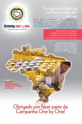 Sua oportunidade de
                                       melhorar a vida dos
                                                   demais
                          Desde 2003, a AMWAY™, seus Empresários e
                          Empregados, com sua Campanha Global One by One
                          para a Infância, têm unido forças para apoiar uma causa
                          comum: fazer uma diferença real e duradoura, melhorando
                                               a vida das crianças em todo o mundo.
                                                         Obtivemos como resultado:
                                                  8 milhões de crianças beneficiadas.
                                                2.3 milhões de horas de voluntariado.
                                           $ 141 milhões de dólares de contribuições.

                                                        Você também pode ter um
                                                      impacto em sua comunidade.
                                                       Nenhum esforço é pequeno,
                                                      basta uma pessoa e um gesto
                                                     para fazer a diferença e mudar
                                                                         seu mundo.




Brasil
GRAACC
Grupo de Apoio ao
Adolescente e à Criança
com Câncer




          Obrigado por fazer parte da
           Campanha One by One!
    94
 