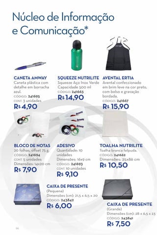 Núcleo de Informação
e Comunicação*


caNeTa aMway              Squeeze NuTrIlITe aveNTal erTIa
Caneta plástica com       Squeeze Aço Inox Verde       Avental confeccionado
detalhe em borracha       Capacidade 500 ml            em brim leve na cor preto,
azul.                     CÓDIGO: 241663               com bolso e gravação
CÓDIGO: 241695
CONT. 3 unidades
                          r 14,90
                            $                          bordada.
                                                       CÓDIGO: 241667

r 4,90
  $                                                    r 15,90
                                                         $




BlOcO de NOTaS            adeSIvO                     TOalha NuTrIlITe
20 folhas, offset 75 g.   Quantidade: 10              Toalha branca felpuda.
CÓDIGO: 241694            unidades                    CÓDIGO: 241662
CONT. 5 unidades          Dimensões: 16x9 cm          Dimensões: 25x86 cm
Dimensões: 14x20 cm       CÓDIGO: 241693
                                                      r 10,50
                                                        $
r 7,90
  $                       CONT. 10 unidades

                          r 9,10
                            $

                    caIXa de PreSeNTe
                    (Pequena)
                    Dimensões (cm): 21,5 x 6,5 x 20
                    CÓDIGO:   243842
                    r$ 6,00                               caIXa de PreSeNTe
                                                          (Grande)
                                                          Dimensões (cm): 28 x 6,5 x 23
                                                          CÓDIGO: 243841


 96
                                                          r$ 7,50
 