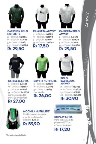 AMWAY
                                                                                   Amway
 caMISeTa POlO                  caMISeTa aMway             caMISeTa POlO
 NuTrIlITe                      p - CÓDIGO:. 241689        aMway
 p - CÓDIGO: 241685             m - CÓDIGO: 241690         p - CÓDIGO: 241677
 m - CÓDIGO: 241686             g - CÓDIGO: 241691         m - CÓDIGO: 241678
 g - CÓDIGO: 241687             gg - CÓDIGO:. 241692       g - CÓDIGO: 241679
 gg - CÓDIGO: 241688
                                r 17,50
                                   $                       gg - CÓDIGO: 241680
 r 29,50
    $                                                      r 29,50
                                                              $




                                                            POlO
  caMISeTa erTIa                 dry fIT NuTrIlITe          BaBylOOK
  p - CÓDIGO: 241696             p - CÓDIGO: 241670         aMway
  m - CÓDIGO: 241697             m - CÓDIGO: 241674         p - CÓDIGO: 243835
  g - CÓDIGO: 241698             g - CÓDIGO: 241675         m - CÓDIGO: 243836
  gg - CÓDIGO: 242035            Cor verde.                 g - CÓDIGO: 243837
  Camiseta algodão
                                 r 26,00
                                    $                       gg - CÓDIGO: 243838
  preta (2 unidades)
                                                            r 30,90
                                                               $
  r 27,00
     $


                      MOchIla NuTrIlITe*
                      Mochila preta com prata
                      e verde em Polyester.            dISPlay erTIa
                      CÓDIGO:   241661                 Para exposição de
                                                       produto ERTIA.
                      r$ 59,90                         CÓDIGO: 242050

                                                       r$ 17,20
*Consulte disponibilidade.

                                                                                  97
 