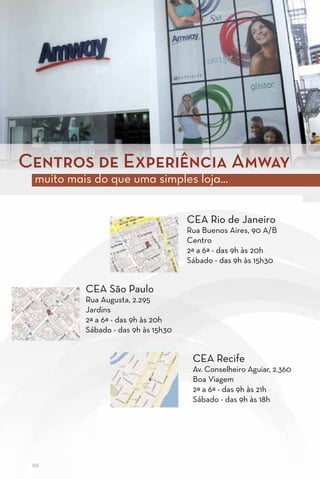 Centros de Experiência Amway
 muito mais do que uma simples loja...


                                     CEA Rio de Janeiro
                                     Rua Buenos Aires, 90 A/B
                                     Centro
                                     2ª a 6ª - das 9h às 20h
                                     Sábado - das 9h às 15h30


          CEA São Paulo
          Rua Augusta, 2.295
          Jardins
          2ª a 6ª - das 9h às 20h
          Sábado - das 9h às 15h30


                                      CEA Recife
                                      Av. Conselheiro Aguiar, 2.360
                                      Boa Viagem
                                      2ª a 6ª - das 9h às 21h
                                      Sábado - das 9h às 18h




 98
 