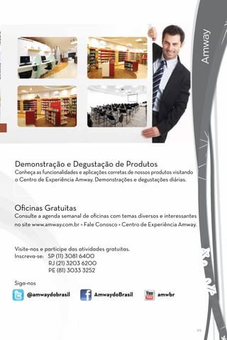 AMWAY
                                                                                 Amway
Demonstração e Degustação de Produtos
Conheça as funcionalidades e aplicações corretas de nossos produtos visitando
o Centro de Experiência Amway. Demonstrações e degustações diárias.



Oficinas Gratuitas
Consulte a agenda semanal de oficinas com temas diversos e interessantes
no site www.amway.com.br > Fale Conosco > Centro de Experiência Amway.



Visite-nos e participe das atividades gratuitas.
Inscreva-se: SP (11) 3081 6400
              RJ (21) 3203 6200
              PE (81) 3033 3252

Siga-nos
     @amwaydobrasil               AmwaydoBrasil              amwbr




                                                                                99
 