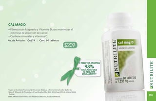 Cal Mag D
• Fórmula con Magnesio y Vitamina D para maximizar el
  potencial de absorción de calcio1.
• Contiene minerales y vitamina C.
No. de Artículo: 106679 | Cont. 90 tabletas

                                                                      $209


                                                                                        3 TAbletas aportan
                                                                                            93%
                                                                                         del calcio que
                                                                                           se requiere
                                                                                         diariamente*




*Según el Instituto Nacional de Ciencias Médicas y Nutrición Salvador Zubirán.
1
  (Lips P. Vitamin D Physiology. Prog Biophys Mol Biol. 2006 Sep;92(1):4-8. Epub 2006
   Feb 28.)
Este producto no es un medicamento, haz deporte.
                                                                                                             101
 