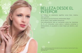 BELLEZA DESDE EL
      INTERIOR
      La belleza no solamente significa verse bien, implica
      sentirse bien.
      Los efectos que los factores ambientales dejan
      en tu rostro y piel, pueden prevenirse.
      Una alimentación alta en nutrientes como las vitaminas
      A, C y E, minerales como calcio y selenio, proteínas y
      betacaroteno, te ayudarán a estar mejor por dentro y por
      fuera1.




      1
        Sies H, Stahl W, Sundquist AR. Antioxidant functions of vitamins. Vitamins E and C, beta-
      carotene, and other carotenoids.
102   1992; 669:7-20.
 