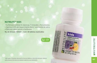 Nutrilite™ KIDS
• Su fórmula contiene 12 vitaminas, 7 minerales y fitonutrientes.
• Aporta el 32% del requerimiento diario* nutrimental de calcio.
• Delicioso sabor natural a frambuesa.
No. de Artículo: 100267 | Cont. 30 tabletas masticables




                                                                       $119




*IDR según el Instituto Nacional de Ciencias Médicas y Nutrición Salvador Zubirán
Este producto no es un medicamento, haz deporte.
                                                                                    107
 