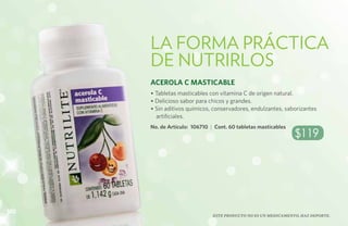 La forma práctica
      de nutrirlos
      Acerola C Masticable
      • Tabletas masticables con vitamina C de origen natural.
      • Delicioso sabor para chicos y grandes.
      • Sin aditivos químicos, conservadores, endulzantes, saborizantes
        artificiales.
      No. de Artículo: 106710 | Cont. 60 tabletas masticables
                                                                $119




108
                               Este producto no es un medicamento, haz deporte.
 