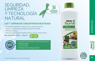 Seguridad,                                                                   RINDE

limpieza                                                                     20
                                                                            BOTELLAS


y tecnología
                                                                           ROCIADORAS
                                                                            DE 500ml




natural




                                                                                        superficies
LOC™ LIMPIADOR CONCENTRADO MULTIUSOS
• Limpiador multiusos, libre de cloro y ácidos abrasivos.
• Seguro y versátil para cualquier superficie lavable.
• No deja residuos.
• Deja tu hogar higiénicamente limpio y con un aroma fresco.
No. de Artículo: 1050 | Cont. 1L
                                                         $135
                           • Ingredientes derivados de fuentes naturales
                           • Biodegradable
                           • Concentrado
                           • Probado dermatológicamente




*Consulta las diluciones en la etiqueta de la botella.
                                                                                         113
 