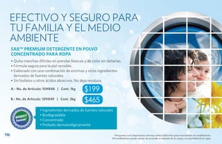 Efectivo y seguro para
  tu familia y el medio
  ambiente
      SA8™ PREMIUM DETERGENTE EN POLVO
      CONCENTRADO PARA ROPA
      • Quita manchas difíciles en prendas blancas y de color sin dañarlas.
      • Fórmula segura para la piel sensible.
      • Elaborado con una combinación de enzimas y otros ingredientes
        derivados de fuentes naturales.
      • Sin fosfatos u otros ácidos abrasivos. No deja residuos.

      A.- No. de Artículo: 109848 | Cont. 1kg      $199
      B.- No. de Artículo: 109849 | Cont. 3kg
                                                   $465
                        • Ingredientes derivados de fuentes naturales
                        • Biodegradable
                        • Concentrado
                        • Probado dermatológicamente

116                                                                   *Pregunta a un Empresario Amway cómo utilizarlos para maximizar su rendimiento.
                                                                    *El rendimiento puede variar de acuerdo al tamaño de la carga y la suciedad de la ropa.
 