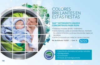 COLORES
      BRILLANTES EN
      ESTAS FIESTAS
      SA8™ DETERGENTE LÍQUIDO
      CONCENTRADO PARA ROPA
      • Poderoso limpiador de alto rendimiento.
      • Quita manchas, cuida las prendas blancas, mantiene
        los colores brillantes y evita que las prendas negras se
        decoloren.
      • Inhibe la corrosión por metal en cierres o broches.
      No. de Artículo: 112532 | Cont. 1L
                                             $225

             • Ingredientes derivados de fuentes naturales
             • Biodegradable
             • Concentrado
             • Probado dermatológicamente
118
 