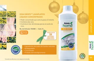 DISH DROPS™ LAVAPLATOS
                                LÍQUIDO CONCENTRADO
                                • Poder concentrado que corta la grasa al instante.




                                                                                         LAVAPLATOS
                                • Contiene aloe vera.
                                • Controla el olor del drenaje gracias al aceite de
                                 coco.
                                No. de Artículo: 110488 | Cont. 1L

                                 $215                                     rinde hasta
                                                                             18
                                                                          veces más
                                                                          que otros
                                                                         lavaplatos*




                                         • Ingredientes derivados de fuentes naturales
                                         • Biodegradable
                                         • Concentrado
                                         • Probado dermatológicamente

                                                                                         123
*Consulta las diluciones en la etiqueta de la botella.
 