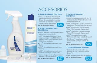 ACCESORIOS
A. Envase flexible con tapa                  C. Tapa vertedora y
• Ideal para dosificar Dish Drops™           medidora
  Lavaplatos Líquido Concentrado.            • Utiliza la tapa para dosificar 5, 10 y 15
  Diluye de acuerdo a las medidas              ml de producto. Utilízala directamente
  indicadas en la botella y según la           sobre las botellas de:
  concentración que desees.                  • SA8™ Detergente Líquido Concentrado
No. de Artículo: 110487         $36            para Ropa (10ml por cada 2kg de ropa)
                                             • SA8™ Blanqueador para Múltiples
B. Botella con pistola                         Telas (10ml por cada 2kg de ropa)
rociadora
                                             • SA8™ Suavizante Concentrado para
• Utiliza la Botella con Pistola Rociadora     Ropas (4ml por cada 2kg de ropa)
  para preparar solución de:
                                             • LOC™ Limpiador Concentrado
• LOC™ Limpiador Multiusos (50ml               Multiusos (30ml por cada 5L de agua)
  de producto por cada 500ml)Llenar
  de agua hasta 9/1 y completar hasta        • Dish Drops™ Lavaplatos Líquido
  500ml con producto.                          Concentrado (3ml por cada 5L de
                                               agua)
• LOC™ Limpiador concentrado para
  Baños                                      No. de Artículo: AD5113         $49
• LOC™ Limpiador concentrado para            D. Dosificador de bombeo
  Cocina
                                             • Colócalo directamente sobre los
• LOC™ Limpiador concentrado para              envases de LOC™, Pursue™ y Dish
  Vidrios: (125ml por cada 500ml)              Drops™.
• Llenar de agua hasta 3/1 y completar       • Cada bombeo otorga 3ml de producto.
  hasta 500ml con producto.
                                             No. de Artículo: 103972
No. de Artículo: 110483         $67                                          $45
 