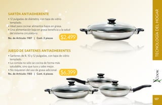 TECNOLOGÍ A DEL HOGAR
                                                        TECNOLOGÍA DEL HOGAR
SARTÉN ANTIADHERENTE
• 12 pulgadas de diámetro, con tapa de vidrio
 templado.
• Ideal para cocinar alimentos bajos en grasa.
• Una alimentación baja en grasa beneficia a la salud
 del sistema circulatorio.
No. de Artículo: 1187 | Cont. 2 piezas       $2,499

JUEGO DE SARTENES ANTIADHERENTES
• Sartenes de 8, 10 y 12 pulgadas, con tapa de vidrio
  templado.
• La comida no sólo se cocina de forma más
  saludable, sino que luce y sabe mejor.
• No requieren del uso de grasa adicional.
No. de Artículo: 1183 | Cont. 6 piezas       $6,399



                                                            127
 