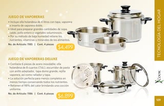CUIDADO TECNOLOGÍA DEL HOGAR
                                                                  DEL HOGA
                                                                    TECNOLOGÍA DEL HOGAR
JUEGO DE VAPORERAS
• Incluye olla holandesa de 4 litros con tapa, vaporera
 e inserto de vaporera doble.
• Ideal para preparar grandes cantidades de sopa,
 caldo, pollo entero o vegetales voluminosos.
• Por su método de baja humedad retiene los
 nutrientes, vitaminas y minerales de los alimentos.
No. de Artículo: 1185 | Cont. 4 piezas
                                          $4,499

JUEGO DE VAPORERAS DELUXE
• Contiene 6 piezas de acero inoxidable; olla
 holandesa de 8 cuartos (7.6L), escurridor de pasta
 con anillo adaptador, tapa domo grande, rejilla
 vaporera, así como rallador y tapa.
• La solución perfecta para menús completos en
 menos tiempo conservando todos los nutrientes.
• Retienen el 98% del calor brindando una cocción
 uniforme.
No. de Artículo: 1186 | Cont. 6 piezas
                                          $6,899
                                                                    129
 