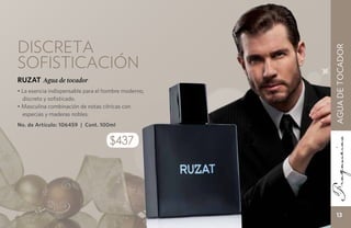 Discreta




                                                     AGUA DE TOCADOR
sofisticación
RUZAT Agua de tocador
• La esencia indispensable para el hombre moderno,
  discreto y sofisticado.
• Masculina combinación de notas cítricas con
  especias y maderas nobles.
No. de Artículo: 106459 | Cont. 100ml


                                    $437




                                                        13
 