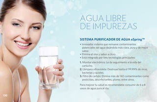 Agua libre
      de impurezas
      SISTEMA PURIFICADOR DE AGUA eSpring™
      • Innovador sistema que remueve contaminantes
        potenciales del agua dejándola más clara, pura y de mejor
        sabor.
      • Elimina el olor y sabor a cloro.
      • Está integrado por tres tecnologías principales:
      1. Monitor electrónico: Le da seguimiento a la vida del
         cartucho.
      2. Lámpara ultravioleta: Destruye hasta el 99.99% de virus,
         bacterias y quistes.
      3. Filtro de carbón: Elimina más de 140 contaminantes como
         pesticidas, desinfectantes, plomo, entre otros.
      Para mejorar tu salud es recomendable consumir de 6 a 8
      vasos de agua pura al día.

130
 