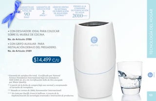GARANTÍA DE      GARANTÍA DE      líder de ventas       premio a la
            SATISFACCIÓN     servicio por       en sistemas          compañía

                                   2




                                                                                    TECNOLOGÍA DEL HOGAR
              TOTAL DE                        de purificación     de purificación

                90
                DÍAS*
                                 años**
                                               de agua para
                                                cocinas***
                                                                      de agua
                                                                   2010****

• Con desviador: ideal para colocar
sobre el mueble de cocina.
No. de Artículo: 0188
• Con grifo auxiliar: para
instalación debajo del fregadero.
No. de Artículo: 0189


                          $14,499 c/u

* Garantía de satisfacción total, Certificado por Natural
  Science Foundation International bajo los estándares
  NSF/ANSI 42, 43 y 55. Certificación Sello de Oro otorgada
  por Water Quality.
** A partir de la fecha de compra bajo uso normal y exceptuando
  el cartucho de reemplazo.
*** Basado en ventas de 2008, Euromonitor Internacional.
**** En Asia por Pacific Frost & Sullivan. A través de la
     implementación de tecnología avanzada e innovación de productos.                 131
 