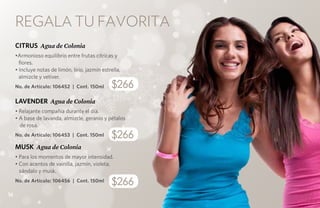 REGALA tu favorita
     CITRUS Agua de Colonia
     •Armonioso equilibrio entre frutas cítricas y
       flores.
     • Incluye notas de limón, lirio, jazmín estrella,
       almizcle y vetiver.
     No. de Artículo: 106452 | Cont. 150ml       $266
     LAVENDER Agua de Colonia
     • Relajante compañía durante el día.
     • A base de lavanda, almizcle, geranio y pétalos
       de rosa.
     No. de Artículo: 106453 | Cont. 150ml       $266
     MUSK Agua de Colonia
     • Para los momentos de mayor intensidad.
     • Con acentos de vainilla, jazmín, violeta,
       sándalo y musk.
     No. de Artículo: 106456 | Cont. 150ml
                                                 $266
16
 