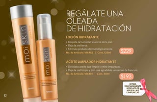 REGÁLATE UNa
     oleada
     de hidratación
     LOCIÓN HIDRATANTE
     • Respeta la humedad esencial de la piel.
     • Deja la piel tersa.
     • Fórmula probada dermatológicamente.
     No. de Artículo: 106482 | Cont. 125ml           $229
     ACEITE LIMPIADOR HIDRATANTE
     • Delicioso aceite que limpia y retira impurezas.
     • Deja la piel limpia y con una agradable sensación de frescura.
     No. de Artículo: 106481 | Cont. 50ml
                                                     $193
                                                              RETIRA
                                                         DELICADAMENTE
                                                          RESIDUOS DE
                                                           MAQUILLAJE
                                                          E IMPUREZAS
22
 