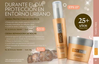 durante el día




                                                                                    CUIDADO DE LA PIELFREE
                                                             FPS 15*
protección en




                                                                                                   YEARS
entorno urbano
CREMA PROTECTORA DE DÍA FPS 15
• Protección solar amplio espectro (UVA/UVB)*.                     25+




                                                                                          YEARS FREE
• Ayuda a neutralizar los radicales libres.
• La piel se siente y refleja un aspecto de seda.                      años
                                                                       Years Free
No. de Artículo: 106483 | Cont. 50ml        $318
CREMA REPARADORA DE NOCHE
• Fórmula ligera en gel con ingredientes botánicos que
  proporciona una oleada de humectación instantánea.
• Mejora la elasticidad y firmeza.
• La piel tiene una apariencia más juvenil.
• Nivel avanzado de hidratación sostenida a lo largo de la
  noche.
No. de Artículo: 106484 | Cont. 50g         $328

*ama Laboratories spf testing fda.
Salud es belleza natural.
                                                                                           23
 