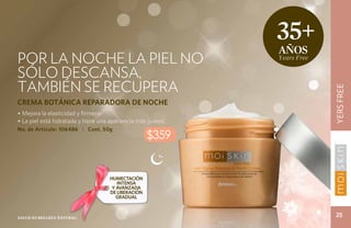 35+
                                                               años
Por la noche la piel no                                        Years Free

sólo descansa,
también se recupera




                                                                            YERS FREE
CREMA BOTÁNICA REPARADORA DE NOCHE
• Mejora la elasticidad y firmeza.
• La piel está hidratada y tiene una apariencia más juvenil.
No. de Artículo: 106486 | Cont. 50g
                                                     $359


                                     HUMECTACIÓN
                                        INTENSA
                                      Y AVANZADA
                                     DE LIBERACIÓN
                                        GRADUAL



Salud es belleza natural.
                                                                             25
 