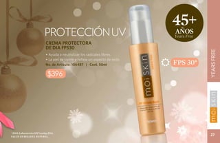 45+
                          PROTECCIÓN UV                                        años
                                                                               Years Free
                           CREMA PROTECTORA
                           DE DIA FPS30




                                                                                            YEARS FREE
                           • Ayuda a neutralizar los radicales libres.
                           • La piel se siente y refleja un aspecto de seda.
                           No. de Artículo: 106487 | Cont. 50ml                FPS 30*
                             $396




*ama Laboratories spf testing fda.
Salud es belleza natural.
                                                                                             27
 