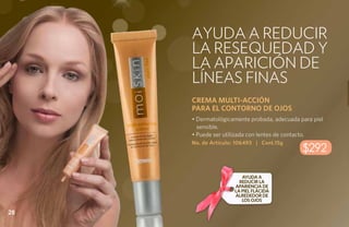Ayuda a reducir
     la resequedad y
     la aparición de
     líneas finas
     CREMA MULTI-ACCIÓN
     PARA EL CONTORNO DE OJOS
     • Dermatológicamente probada, adecuada para piel
       sensible.
     • Puede ser utilizada con lentes de contacto.
     No. de Artículo: 106493 | Cont.15g
                                             $292

                        Ayuda a
                       reducir la
                     apariencia de
                     la piel flácida
                     alrededor de
                        los ojos

28
 