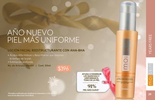 AÑO NUEVO




                                                                                        YEARS FREE
Piel más uniforme
LOCIÓN FACIAL REESTRUCTURANTE CON AHA-BHA
• Ácidos Alfa-Hidroxi y Beta-Hidroxi que mejoran
  la textura de la piel.
• Exfoliación profunda.
No. de Artículo: 106491 | Cont. 50ml
                                                             $396
                                                                    Ayuda a disminuir
                                                                     las manchas y
                                                                      uniformar el
                                                                     tono de la piel


                                                                        91%
                                                                    PIEL MÁS SUAVE*
*Estudios realizados por Stephens & Associates # C08-D198.
Salud es belleza natural.
                                                                                         29
 